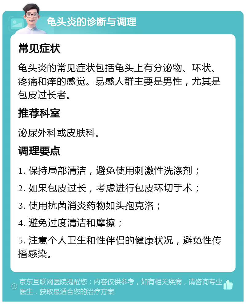 龟头炎的诊断与调理 常见症状 龟头炎的常见症状包括龟头上有分泌物、环状、疼痛和痒的感觉。易感人群主要是男性，尤其是包皮过长者。 推荐科室 泌尿外科或皮肤科。 调理要点 1. 保持局部清洁，避免使用刺激性洗涤剂； 2. 如果包皮过长，考虑进行包皮环切手术； 3. 使用抗菌消炎药物如头孢克洛； 4. 避免过度清洁和摩擦； 5. 注意个人卫生和性伴侣的健康状况，避免性传播感染。