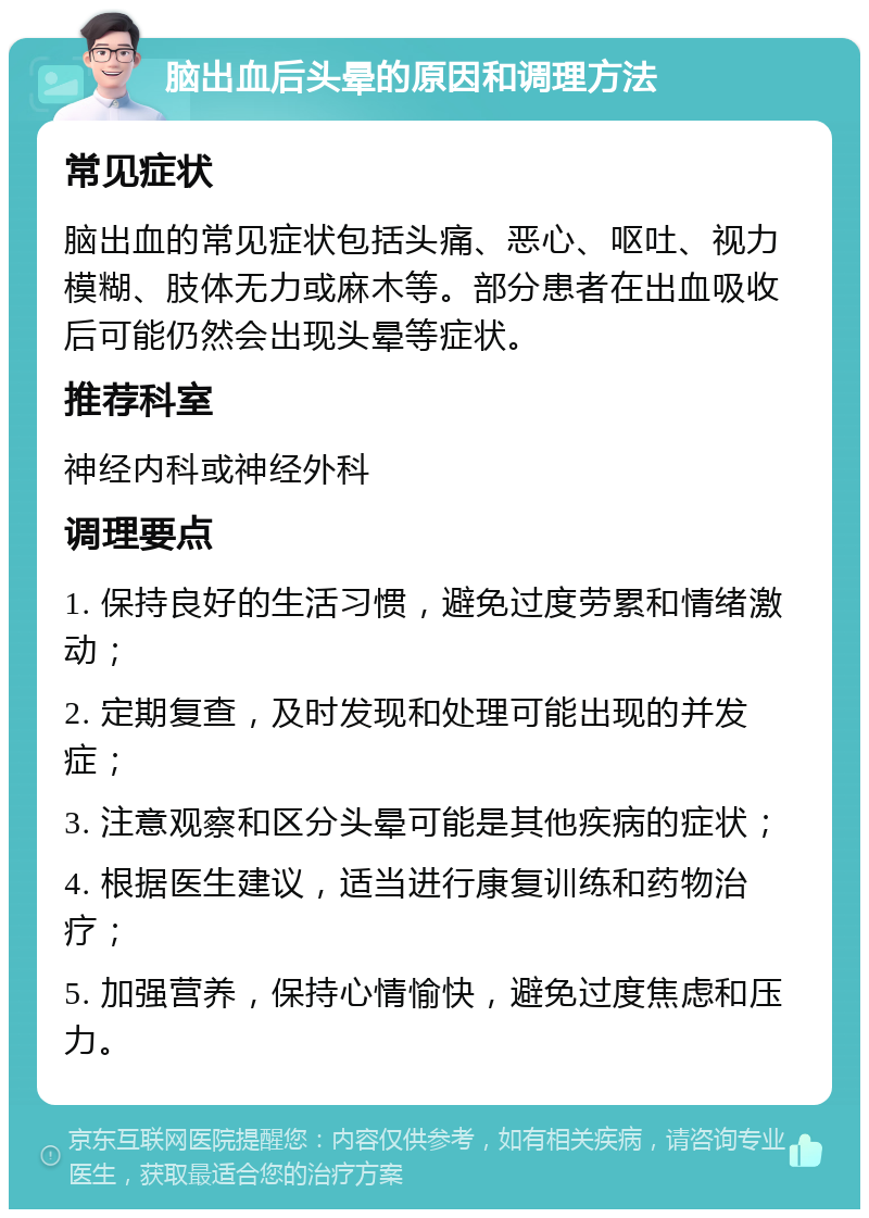 脑出血后头晕的原因和调理方法 常见症状 脑出血的常见症状包括头痛、恶心、呕吐、视力模糊、肢体无力或麻木等。部分患者在出血吸收后可能仍然会出现头晕等症状。 推荐科室 神经内科或神经外科 调理要点 1. 保持良好的生活习惯，避免过度劳累和情绪激动； 2. 定期复查，及时发现和处理可能出现的并发症； 3. 注意观察和区分头晕可能是其他疾病的症状； 4. 根据医生建议，适当进行康复训练和药物治疗； 5. 加强营养，保持心情愉快，避免过度焦虑和压力。