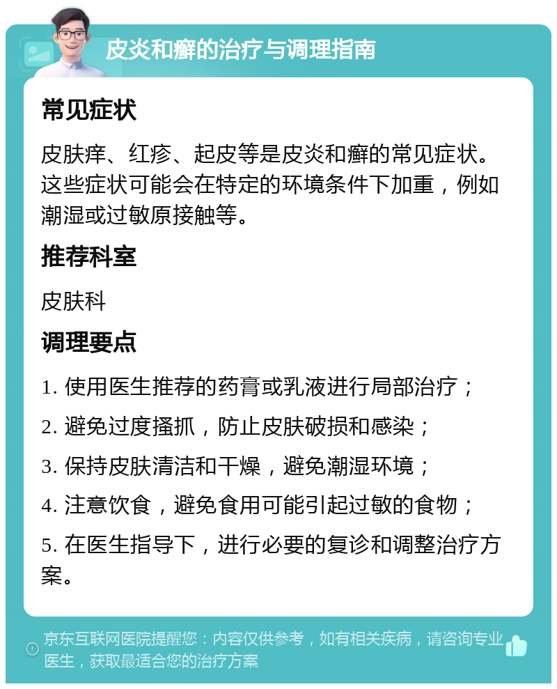 皮炎和癣的治疗与调理指南 常见症状 皮肤痒、红疹、起皮等是皮炎和癣的常见症状。这些症状可能会在特定的环境条件下加重，例如潮湿或过敏原接触等。 推荐科室 皮肤科 调理要点 1. 使用医生推荐的药膏或乳液进行局部治疗； 2. 避免过度搔抓，防止皮肤破损和感染； 3. 保持皮肤清洁和干燥，避免潮湿环境； 4. 注意饮食，避免食用可能引起过敏的食物； 5. 在医生指导下，进行必要的复诊和调整治疗方案。