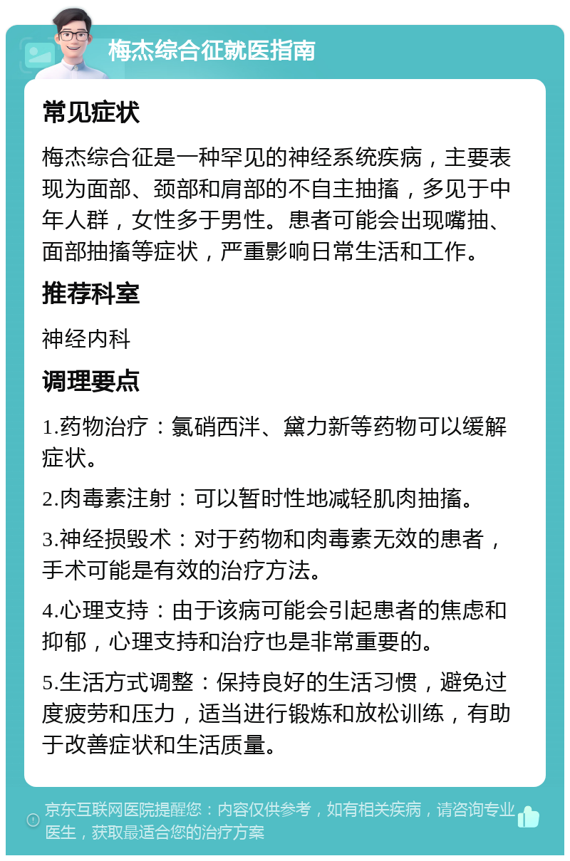 梅杰综合征就医指南 常见症状 梅杰综合征是一种罕见的神经系统疾病，主要表现为面部、颈部和肩部的不自主抽搐，多见于中年人群，女性多于男性。患者可能会出现嘴抽、面部抽搐等症状，严重影响日常生活和工作。 推荐科室 神经内科 调理要点 1.药物治疗：氯硝西泮、黛力新等药物可以缓解症状。 2.肉毒素注射：可以暂时性地减轻肌肉抽搐。 3.神经损毁术：对于药物和肉毒素无效的患者，手术可能是有效的治疗方法。 4.心理支持：由于该病可能会引起患者的焦虑和抑郁，心理支持和治疗也是非常重要的。 5.生活方式调整：保持良好的生活习惯，避免过度疲劳和压力，适当进行锻炼和放松训练，有助于改善症状和生活质量。