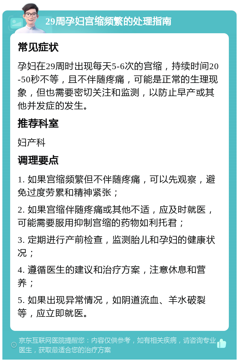 29周孕妇宫缩频繁的处理指南 常见症状 孕妇在29周时出现每天5-6次的宫缩，持续时间20-50秒不等，且不伴随疼痛，可能是正常的生理现象，但也需要密切关注和监测，以防止早产或其他并发症的发生。 推荐科室 妇产科 调理要点 1. 如果宫缩频繁但不伴随疼痛，可以先观察，避免过度劳累和精神紧张； 2. 如果宫缩伴随疼痛或其他不适，应及时就医，可能需要服用抑制宫缩的药物如利托君； 3. 定期进行产前检查，监测胎儿和孕妇的健康状况； 4. 遵循医生的建议和治疗方案，注意休息和营养； 5. 如果出现异常情况，如阴道流血、羊水破裂等，应立即就医。