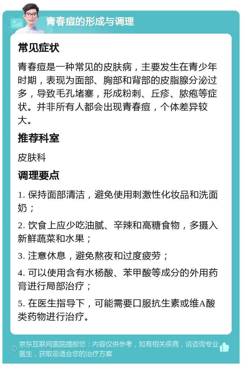 青春痘的形成与调理 常见症状 青春痘是一种常见的皮肤病，主要发生在青少年时期，表现为面部、胸部和背部的皮脂腺分泌过多，导致毛孔堵塞，形成粉刺、丘疹、脓疱等症状。并非所有人都会出现青春痘，个体差异较大。 推荐科室 皮肤科 调理要点 1. 保持面部清洁，避免使用刺激性化妆品和洗面奶； 2. 饮食上应少吃油腻、辛辣和高糖食物，多摄入新鲜蔬菜和水果； 3. 注意休息，避免熬夜和过度疲劳； 4. 可以使用含有水杨酸、苯甲酸等成分的外用药膏进行局部治疗； 5. 在医生指导下，可能需要口服抗生素或维A酸类药物进行治疗。