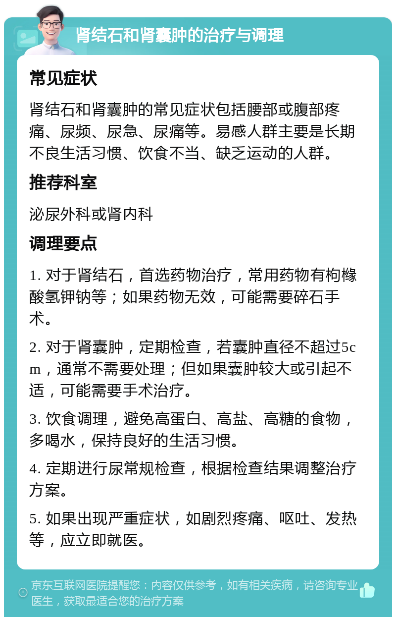 肾结石和肾囊肿的治疗与调理 常见症状 肾结石和肾囊肿的常见症状包括腰部或腹部疼痛、尿频、尿急、尿痛等。易感人群主要是长期不良生活习惯、饮食不当、缺乏运动的人群。 推荐科室 泌尿外科或肾内科 调理要点 1. 对于肾结石，首选药物治疗，常用药物有枸橼酸氢钾钠等；如果药物无效，可能需要碎石手术。 2. 对于肾囊肿，定期检查，若囊肿直径不超过5cm，通常不需要处理；但如果囊肿较大或引起不适，可能需要手术治疗。 3. 饮食调理，避免高蛋白、高盐、高糖的食物，多喝水，保持良好的生活习惯。 4. 定期进行尿常规检查，根据检查结果调整治疗方案。 5. 如果出现严重症状，如剧烈疼痛、呕吐、发热等，应立即就医。