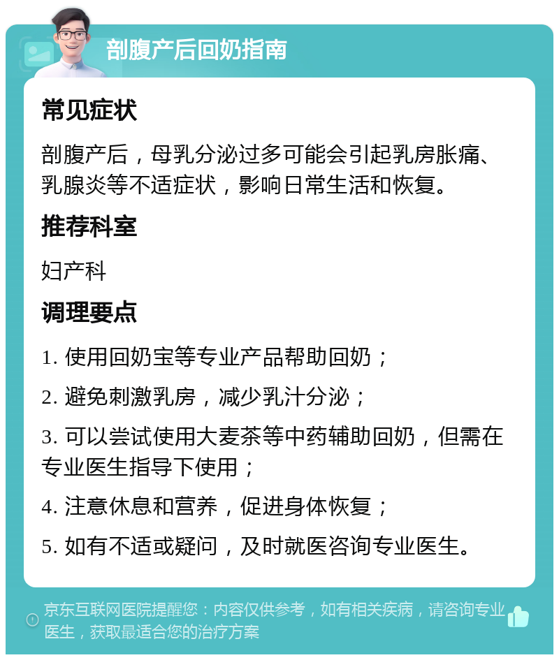 剖腹产后回奶指南 常见症状 剖腹产后，母乳分泌过多可能会引起乳房胀痛、乳腺炎等不适症状，影响日常生活和恢复。 推荐科室 妇产科 调理要点 1. 使用回奶宝等专业产品帮助回奶； 2. 避免刺激乳房，减少乳汁分泌； 3. 可以尝试使用大麦茶等中药辅助回奶，但需在专业医生指导下使用； 4. 注意休息和营养，促进身体恢复； 5. 如有不适或疑问，及时就医咨询专业医生。