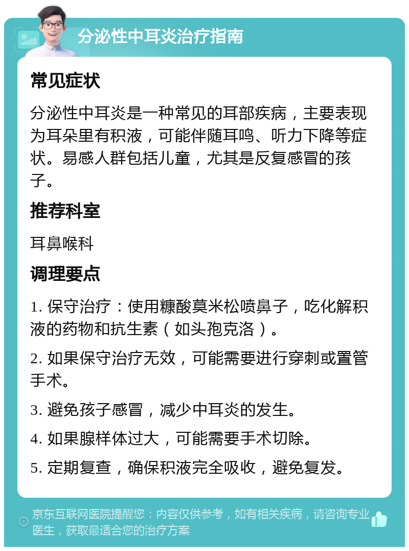 分泌性中耳炎治疗指南 常见症状 分泌性中耳炎是一种常见的耳部疾病，主要表现为耳朵里有积液，可能伴随耳鸣、听力下降等症状。易感人群包括儿童，尤其是反复感冒的孩子。 推荐科室 耳鼻喉科 调理要点 1. 保守治疗：使用糠酸莫米松喷鼻子，吃化解积液的药物和抗生素（如头孢克洛）。 2. 如果保守治疗无效，可能需要进行穿刺或置管手术。 3. 避免孩子感冒，减少中耳炎的发生。 4. 如果腺样体过大，可能需要手术切除。 5. 定期复查，确保积液完全吸收，避免复发。