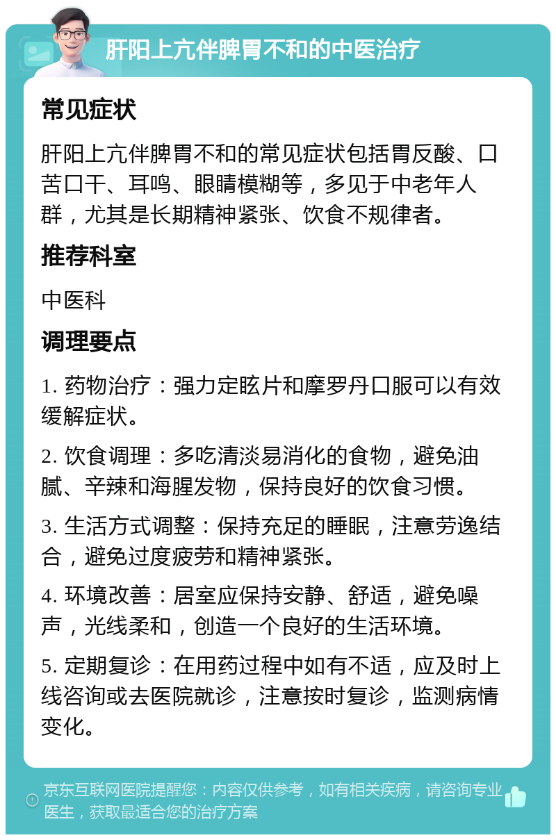 肝阳上亢伴脾胃不和的中医治疗 常见症状 肝阳上亢伴脾胃不和的常见症状包括胃反酸、口苦口干、耳鸣、眼睛模糊等，多见于中老年人群，尤其是长期精神紧张、饮食不规律者。 推荐科室 中医科 调理要点 1. 药物治疗：强力定眩片和摩罗丹口服可以有效缓解症状。 2. 饮食调理：多吃清淡易消化的食物，避免油腻、辛辣和海腥发物，保持良好的饮食习惯。 3. 生活方式调整：保持充足的睡眠，注意劳逸结合，避免过度疲劳和精神紧张。 4. 环境改善：居室应保持安静、舒适，避免噪声，光线柔和，创造一个良好的生活环境。 5. 定期复诊：在用药过程中如有不适，应及时上线咨询或去医院就诊，注意按时复诊，监测病情变化。