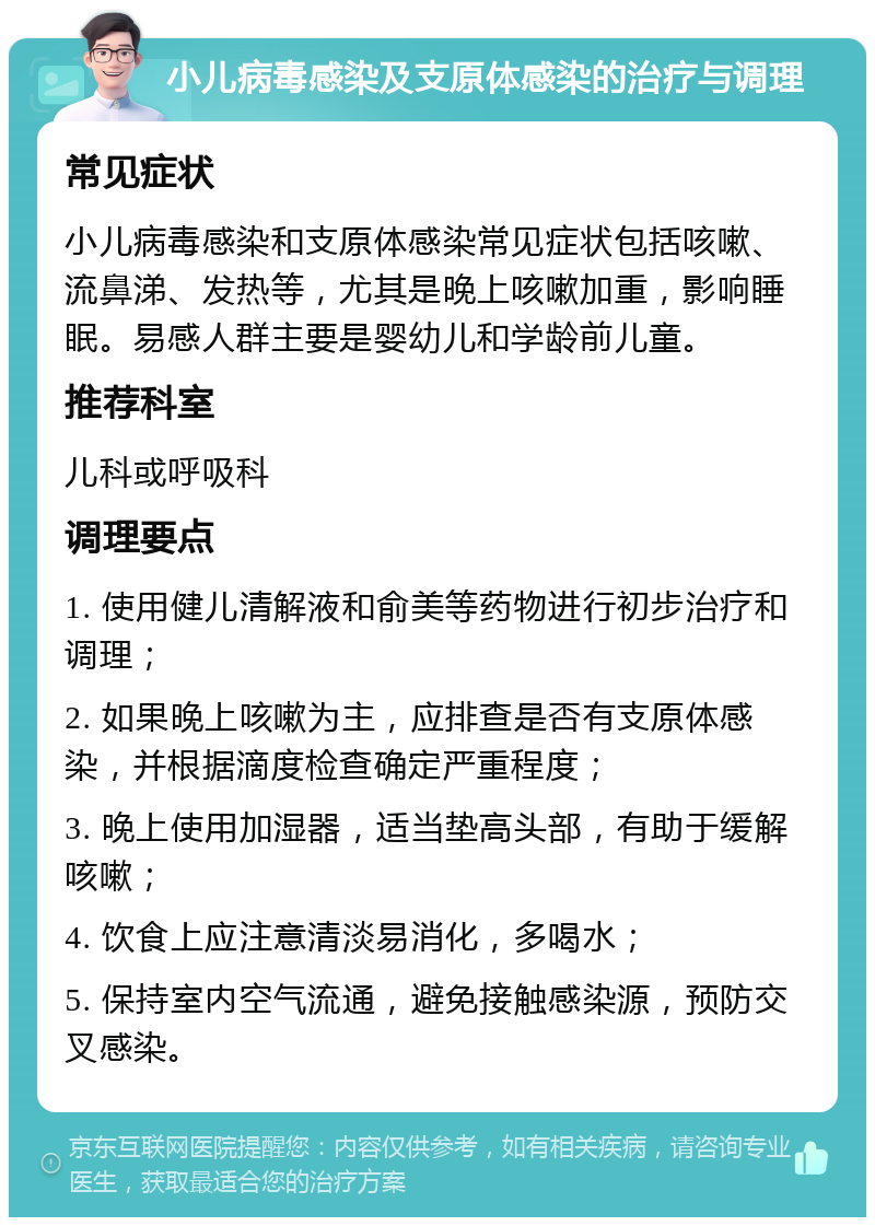 小儿病毒感染及支原体感染的治疗与调理 常见症状 小儿病毒感染和支原体感染常见症状包括咳嗽、流鼻涕、发热等，尤其是晚上咳嗽加重，影响睡眠。易感人群主要是婴幼儿和学龄前儿童。 推荐科室 儿科或呼吸科 调理要点 1. 使用健儿清解液和俞美等药物进行初步治疗和调理； 2. 如果晚上咳嗽为主，应排查是否有支原体感染，并根据滴度检查确定严重程度； 3. 晚上使用加湿器，适当垫高头部，有助于缓解咳嗽； 4. 饮食上应注意清淡易消化，多喝水； 5. 保持室内空气流通，避免接触感染源，预防交叉感染。