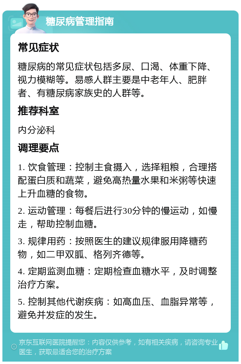 糖尿病管理指南 常见症状 糖尿病的常见症状包括多尿、口渴、体重下降、视力模糊等。易感人群主要是中老年人、肥胖者、有糖尿病家族史的人群等。 推荐科室 内分泌科 调理要点 1. 饮食管理：控制主食摄入，选择粗粮，合理搭配蛋白质和蔬菜，避免高热量水果和米粥等快速上升血糖的食物。 2. 运动管理：每餐后进行30分钟的慢运动，如慢走，帮助控制血糖。 3. 规律用药：按照医生的建议规律服用降糖药物，如二甲双胍、格列齐德等。 4. 定期监测血糖：定期检查血糖水平，及时调整治疗方案。 5. 控制其他代谢疾病：如高血压、血脂异常等，避免并发症的发生。