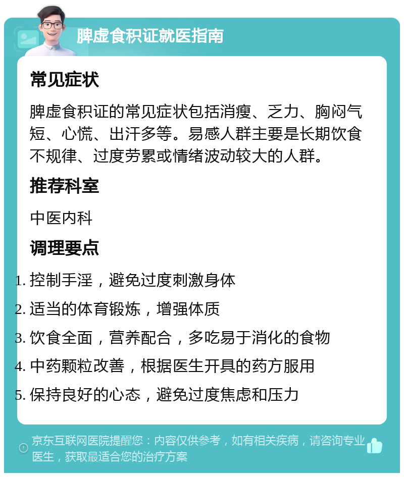 脾虚食积证就医指南 常见症状 脾虚食积证的常见症状包括消瘦、乏力、胸闷气短、心慌、出汗多等。易感人群主要是长期饮食不规律、过度劳累或情绪波动较大的人群。 推荐科室 中医内科 调理要点 控制手淫，避免过度刺激身体 适当的体育锻炼，增强体质 饮食全面，营养配合，多吃易于消化的食物 中药颗粒改善，根据医生开具的药方服用 保持良好的心态，避免过度焦虑和压力