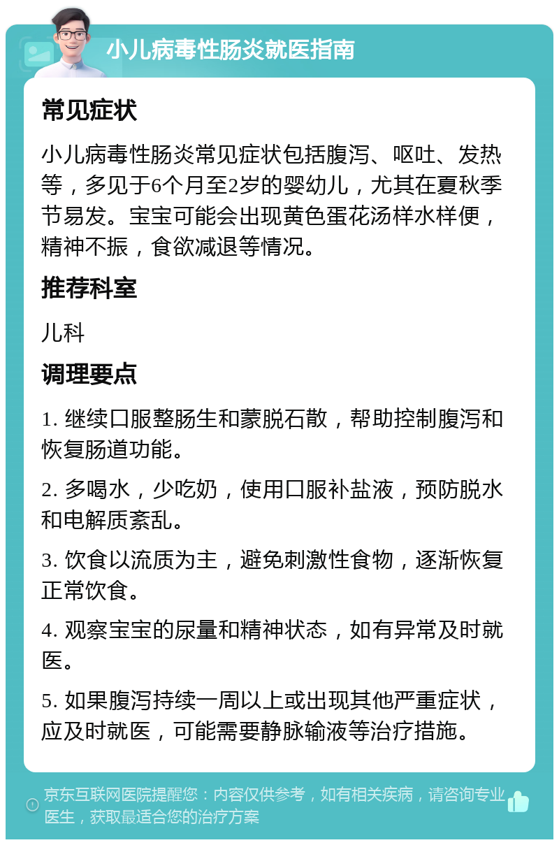 小儿病毒性肠炎就医指南 常见症状 小儿病毒性肠炎常见症状包括腹泻、呕吐、发热等，多见于6个月至2岁的婴幼儿，尤其在夏秋季节易发。宝宝可能会出现黄色蛋花汤样水样便，精神不振，食欲减退等情况。 推荐科室 儿科 调理要点 1. 继续口服整肠生和蒙脱石散，帮助控制腹泻和恢复肠道功能。 2. 多喝水，少吃奶，使用口服补盐液，预防脱水和电解质紊乱。 3. 饮食以流质为主，避免刺激性食物，逐渐恢复正常饮食。 4. 观察宝宝的尿量和精神状态，如有异常及时就医。 5. 如果腹泻持续一周以上或出现其他严重症状，应及时就医，可能需要静脉输液等治疗措施。