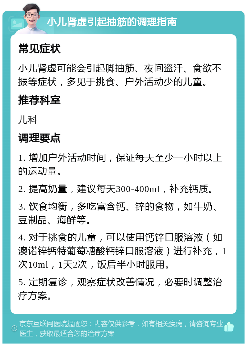 小儿肾虚引起抽筋的调理指南 常见症状 小儿肾虚可能会引起脚抽筋、夜间盗汗、食欲不振等症状，多见于挑食、户外活动少的儿童。 推荐科室 儿科 调理要点 1. 增加户外活动时间，保证每天至少一小时以上的运动量。 2. 提高奶量，建议每天300-400ml，补充钙质。 3. 饮食均衡，多吃富含钙、锌的食物，如牛奶、豆制品、海鲜等。 4. 对于挑食的儿童，可以使用钙锌口服溶液（如澳诺锌钙特葡萄糖酸钙锌口服溶液）进行补充，1次10ml，1天2次，饭后半小时服用。 5. 定期复诊，观察症状改善情况，必要时调整治疗方案。