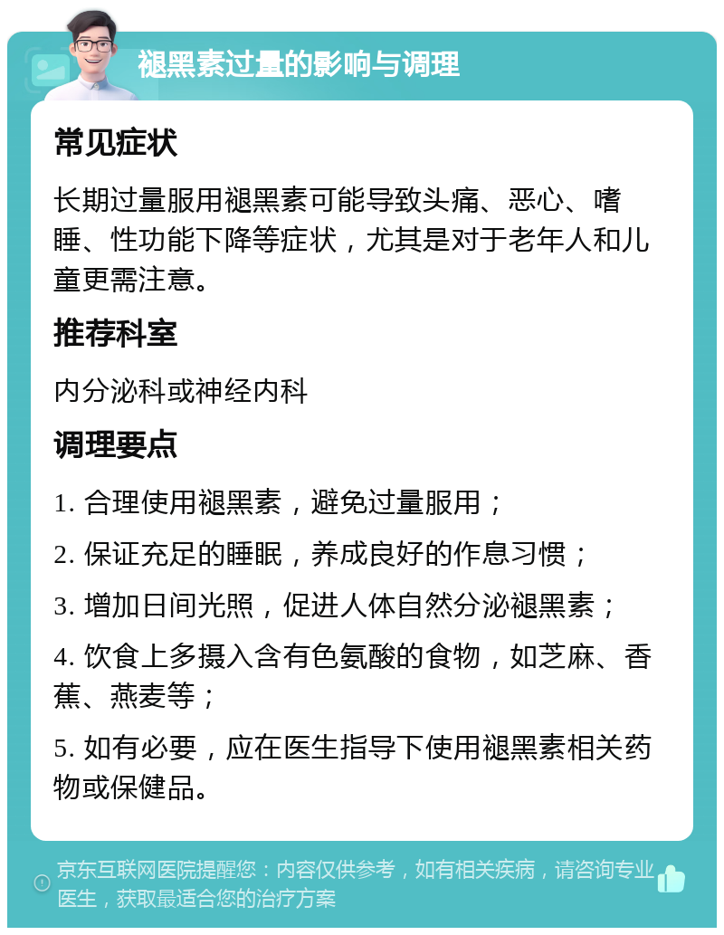 褪黑素过量的影响与调理 常见症状 长期过量服用褪黑素可能导致头痛、恶心、嗜睡、性功能下降等症状，尤其是对于老年人和儿童更需注意。 推荐科室 内分泌科或神经内科 调理要点 1. 合理使用褪黑素，避免过量服用； 2. 保证充足的睡眠，养成良好的作息习惯； 3. 增加日间光照，促进人体自然分泌褪黑素； 4. 饮食上多摄入含有色氨酸的食物，如芝麻、香蕉、燕麦等； 5. 如有必要，应在医生指导下使用褪黑素相关药物或保健品。