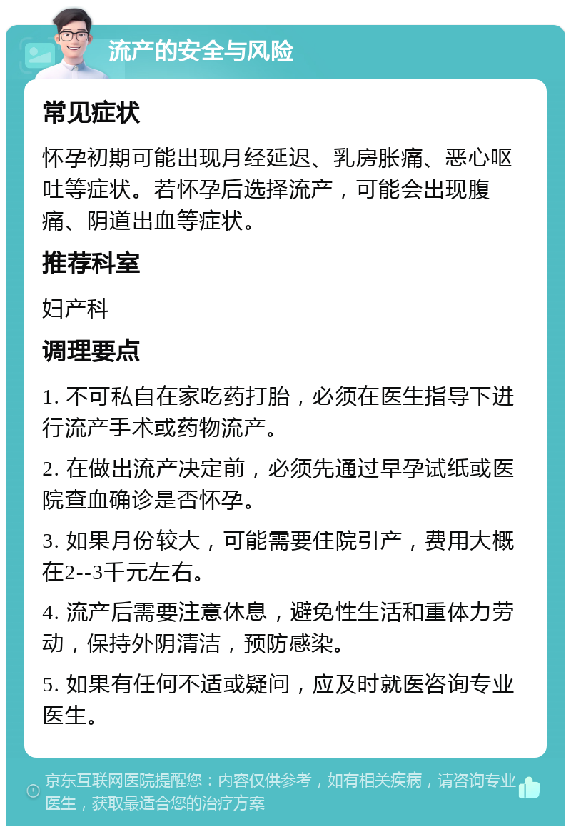 流产的安全与风险 常见症状 怀孕初期可能出现月经延迟、乳房胀痛、恶心呕吐等症状。若怀孕后选择流产，可能会出现腹痛、阴道出血等症状。 推荐科室 妇产科 调理要点 1. 不可私自在家吃药打胎，必须在医生指导下进行流产手术或药物流产。 2. 在做出流产决定前，必须先通过早孕试纸或医院查血确诊是否怀孕。 3. 如果月份较大，可能需要住院引产，费用大概在2--3千元左右。 4. 流产后需要注意休息，避免性生活和重体力劳动，保持外阴清洁，预防感染。 5. 如果有任何不适或疑问，应及时就医咨询专业医生。