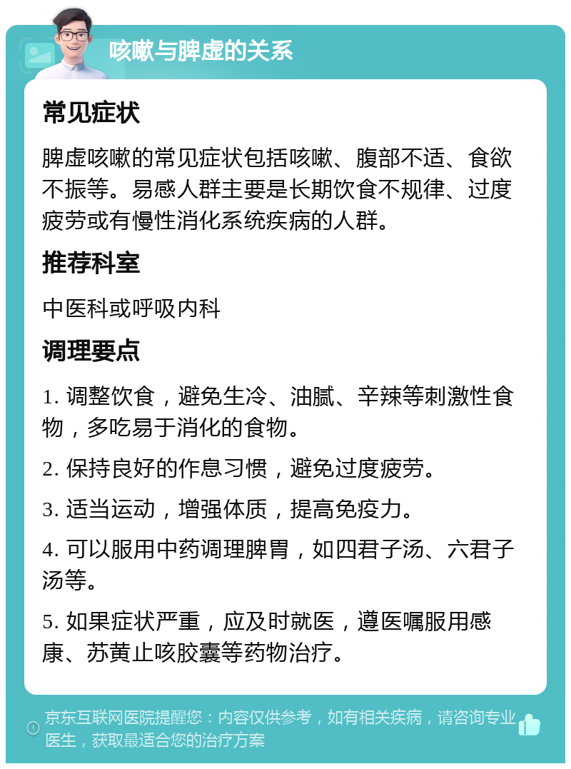 咳嗽与脾虚的关系 常见症状 脾虚咳嗽的常见症状包括咳嗽、腹部不适、食欲不振等。易感人群主要是长期饮食不规律、过度疲劳或有慢性消化系统疾病的人群。 推荐科室 中医科或呼吸内科 调理要点 1. 调整饮食，避免生冷、油腻、辛辣等刺激性食物，多吃易于消化的食物。 2. 保持良好的作息习惯，避免过度疲劳。 3. 适当运动，增强体质，提高免疫力。 4. 可以服用中药调理脾胃，如四君子汤、六君子汤等。 5. 如果症状严重，应及时就医，遵医嘱服用感康、苏黄止咳胶囊等药物治疗。