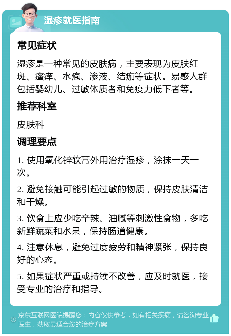 湿疹就医指南 常见症状 湿疹是一种常见的皮肤病，主要表现为皮肤红斑、瘙痒、水疱、渗液、结痂等症状。易感人群包括婴幼儿、过敏体质者和免疫力低下者等。 推荐科室 皮肤科 调理要点 1. 使用氧化锌软膏外用治疗湿疹，涂抹一天一次。 2. 避免接触可能引起过敏的物质，保持皮肤清洁和干燥。 3. 饮食上应少吃辛辣、油腻等刺激性食物，多吃新鲜蔬菜和水果，保持肠道健康。 4. 注意休息，避免过度疲劳和精神紧张，保持良好的心态。 5. 如果症状严重或持续不改善，应及时就医，接受专业的治疗和指导。