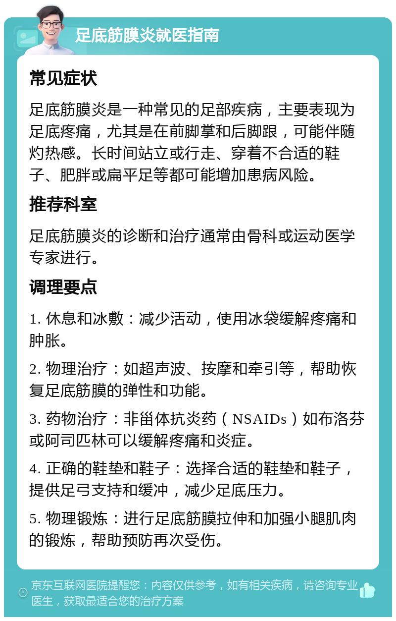 足底筋膜炎就医指南 常见症状 足底筋膜炎是一种常见的足部疾病，主要表现为足底疼痛，尤其是在前脚掌和后脚跟，可能伴随灼热感。长时间站立或行走、穿着不合适的鞋子、肥胖或扁平足等都可能增加患病风险。 推荐科室 足底筋膜炎的诊断和治疗通常由骨科或运动医学专家进行。 调理要点 1. 休息和冰敷：减少活动，使用冰袋缓解疼痛和肿胀。 2. 物理治疗：如超声波、按摩和牵引等，帮助恢复足底筋膜的弹性和功能。 3. 药物治疗：非甾体抗炎药（NSAIDs）如布洛芬或阿司匹林可以缓解疼痛和炎症。 4. 正确的鞋垫和鞋子：选择合适的鞋垫和鞋子，提供足弓支持和缓冲，减少足底压力。 5. 物理锻炼：进行足底筋膜拉伸和加强小腿肌肉的锻炼，帮助预防再次受伤。