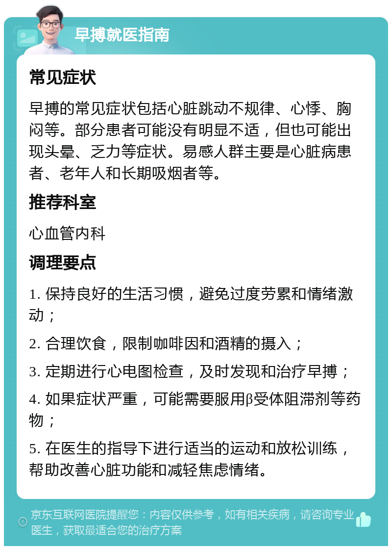 早搏就医指南 常见症状 早搏的常见症状包括心脏跳动不规律、心悸、胸闷等。部分患者可能没有明显不适，但也可能出现头晕、乏力等症状。易感人群主要是心脏病患者、老年人和长期吸烟者等。 推荐科室 心血管内科 调理要点 1. 保持良好的生活习惯，避免过度劳累和情绪激动； 2. 合理饮食，限制咖啡因和酒精的摄入； 3. 定期进行心电图检查，及时发现和治疗早搏； 4. 如果症状严重，可能需要服用β受体阻滞剂等药物； 5. 在医生的指导下进行适当的运动和放松训练，帮助改善心脏功能和减轻焦虑情绪。