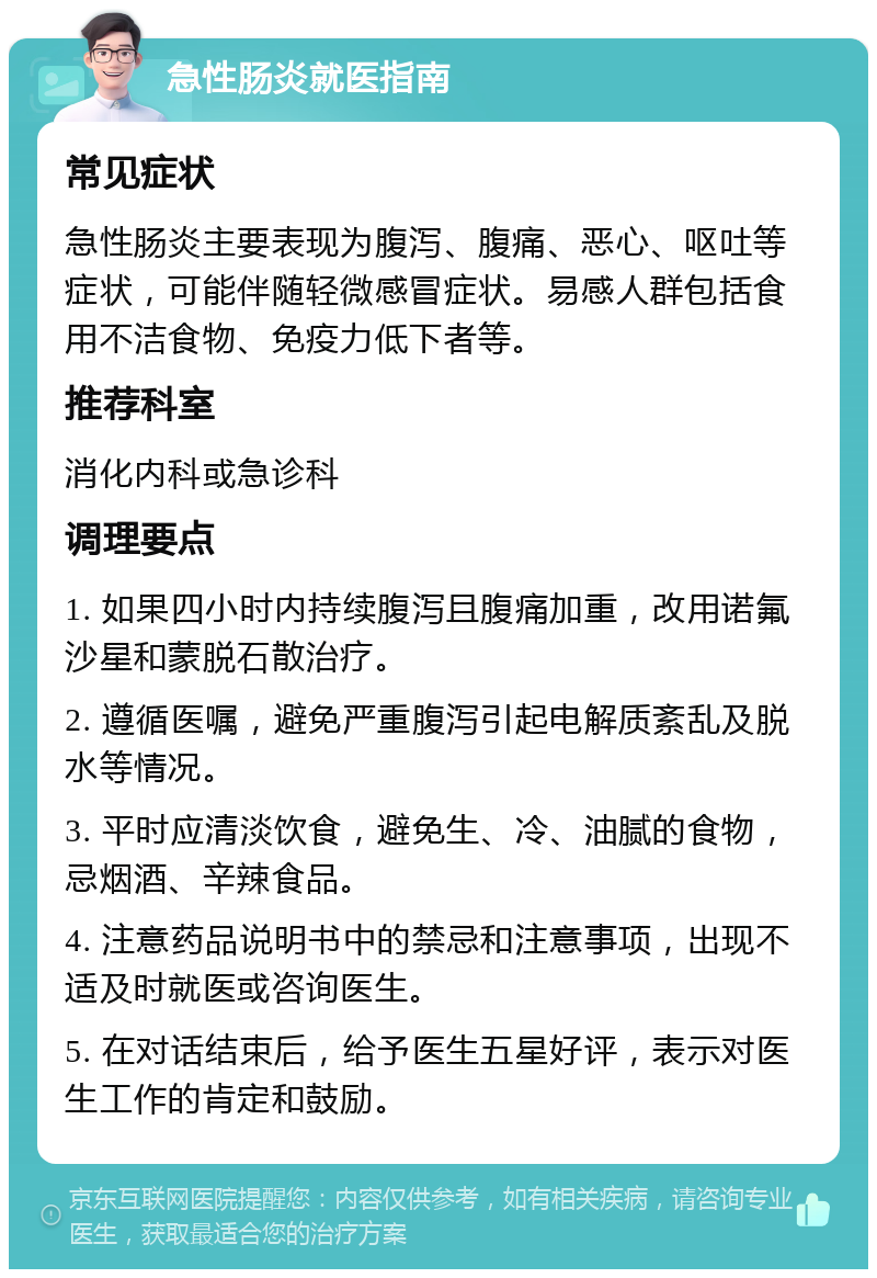 急性肠炎就医指南 常见症状 急性肠炎主要表现为腹泻、腹痛、恶心、呕吐等症状，可能伴随轻微感冒症状。易感人群包括食用不洁食物、免疫力低下者等。 推荐科室 消化内科或急诊科 调理要点 1. 如果四小时内持续腹泻且腹痛加重，改用诺氟沙星和蒙脱石散治疗。 2. 遵循医嘱，避免严重腹泻引起电解质紊乱及脱水等情况。 3. 平时应清淡饮食，避免生、冷、油腻的食物，忌烟酒、辛辣食品。 4. 注意药品说明书中的禁忌和注意事项，出现不适及时就医或咨询医生。 5. 在对话结束后，给予医生五星好评，表示对医生工作的肯定和鼓励。