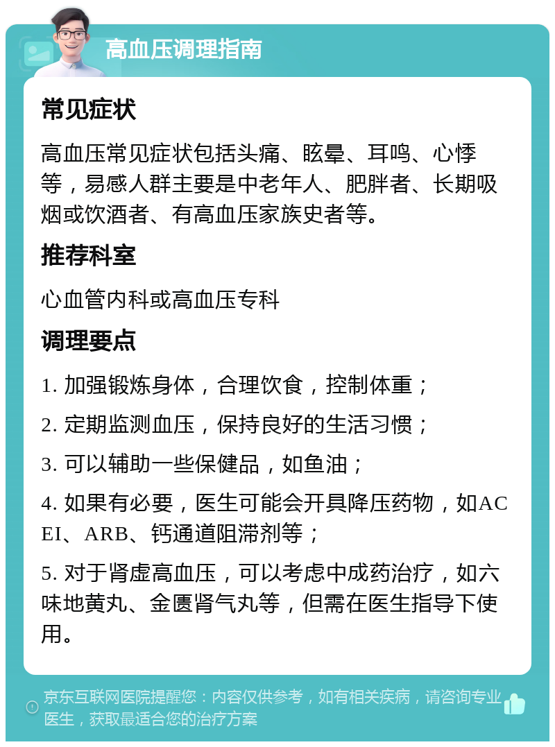 高血压调理指南 常见症状 高血压常见症状包括头痛、眩晕、耳鸣、心悸等，易感人群主要是中老年人、肥胖者、长期吸烟或饮酒者、有高血压家族史者等。 推荐科室 心血管内科或高血压专科 调理要点 1. 加强锻炼身体，合理饮食，控制体重； 2. 定期监测血压，保持良好的生活习惯； 3. 可以辅助一些保健品，如鱼油； 4. 如果有必要，医生可能会开具降压药物，如ACEI、ARB、钙通道阻滞剂等； 5. 对于肾虚高血压，可以考虑中成药治疗，如六味地黄丸、金匮肾气丸等，但需在医生指导下使用。