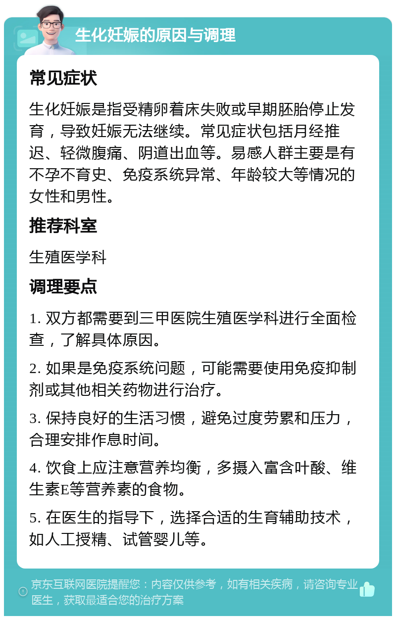 生化妊娠的原因与调理 常见症状 生化妊娠是指受精卵着床失败或早期胚胎停止发育，导致妊娠无法继续。常见症状包括月经推迟、轻微腹痛、阴道出血等。易感人群主要是有不孕不育史、免疫系统异常、年龄较大等情况的女性和男性。 推荐科室 生殖医学科 调理要点 1. 双方都需要到三甲医院生殖医学科进行全面检查，了解具体原因。 2. 如果是免疫系统问题，可能需要使用免疫抑制剂或其他相关药物进行治疗。 3. 保持良好的生活习惯，避免过度劳累和压力，合理安排作息时间。 4. 饮食上应注意营养均衡，多摄入富含叶酸、维生素E等营养素的食物。 5. 在医生的指导下，选择合适的生育辅助技术，如人工授精、试管婴儿等。