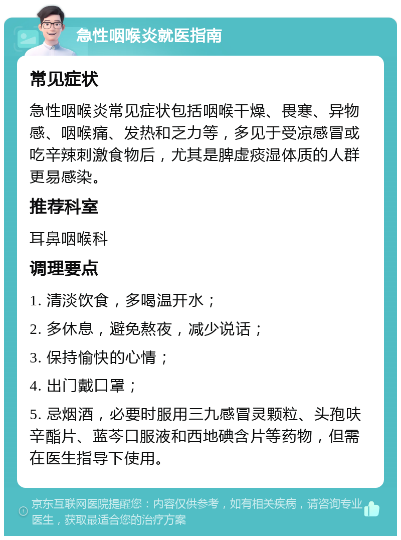 急性咽喉炎就医指南 常见症状 急性咽喉炎常见症状包括咽喉干燥、畏寒、异物感、咽喉痛、发热和乏力等，多见于受凉感冒或吃辛辣刺激食物后，尤其是脾虚痰湿体质的人群更易感染。 推荐科室 耳鼻咽喉科 调理要点 1. 清淡饮食，多喝温开水； 2. 多休息，避免熬夜，减少说话； 3. 保持愉快的心情； 4. 出门戴口罩； 5. 忌烟酒，必要时服用三九感冒灵颗粒、头孢呋辛酯片、蓝芩口服液和西地碘含片等药物，但需在医生指导下使用。