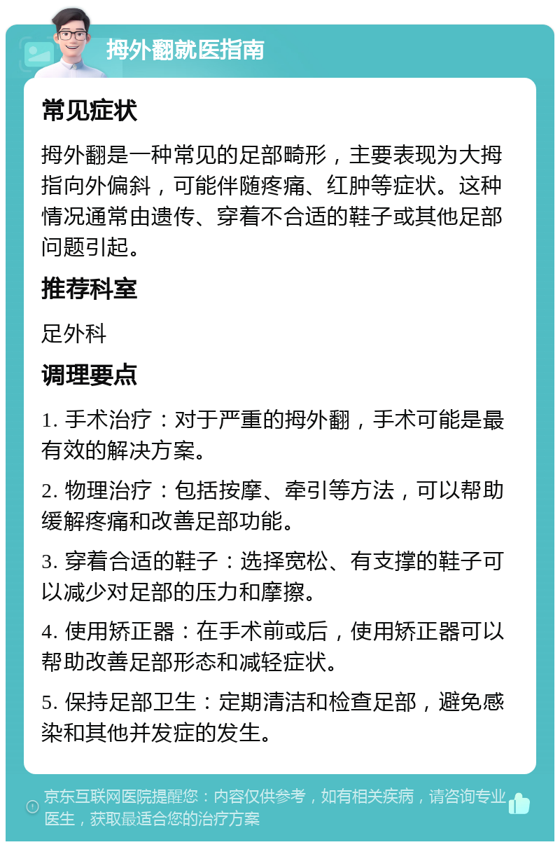 拇外翻就医指南 常见症状 拇外翻是一种常见的足部畸形，主要表现为大拇指向外偏斜，可能伴随疼痛、红肿等症状。这种情况通常由遗传、穿着不合适的鞋子或其他足部问题引起。 推荐科室 足外科 调理要点 1. 手术治疗：对于严重的拇外翻，手术可能是最有效的解决方案。 2. 物理治疗：包括按摩、牵引等方法，可以帮助缓解疼痛和改善足部功能。 3. 穿着合适的鞋子：选择宽松、有支撑的鞋子可以减少对足部的压力和摩擦。 4. 使用矫正器：在手术前或后，使用矫正器可以帮助改善足部形态和减轻症状。 5. 保持足部卫生：定期清洁和检查足部，避免感染和其他并发症的发生。