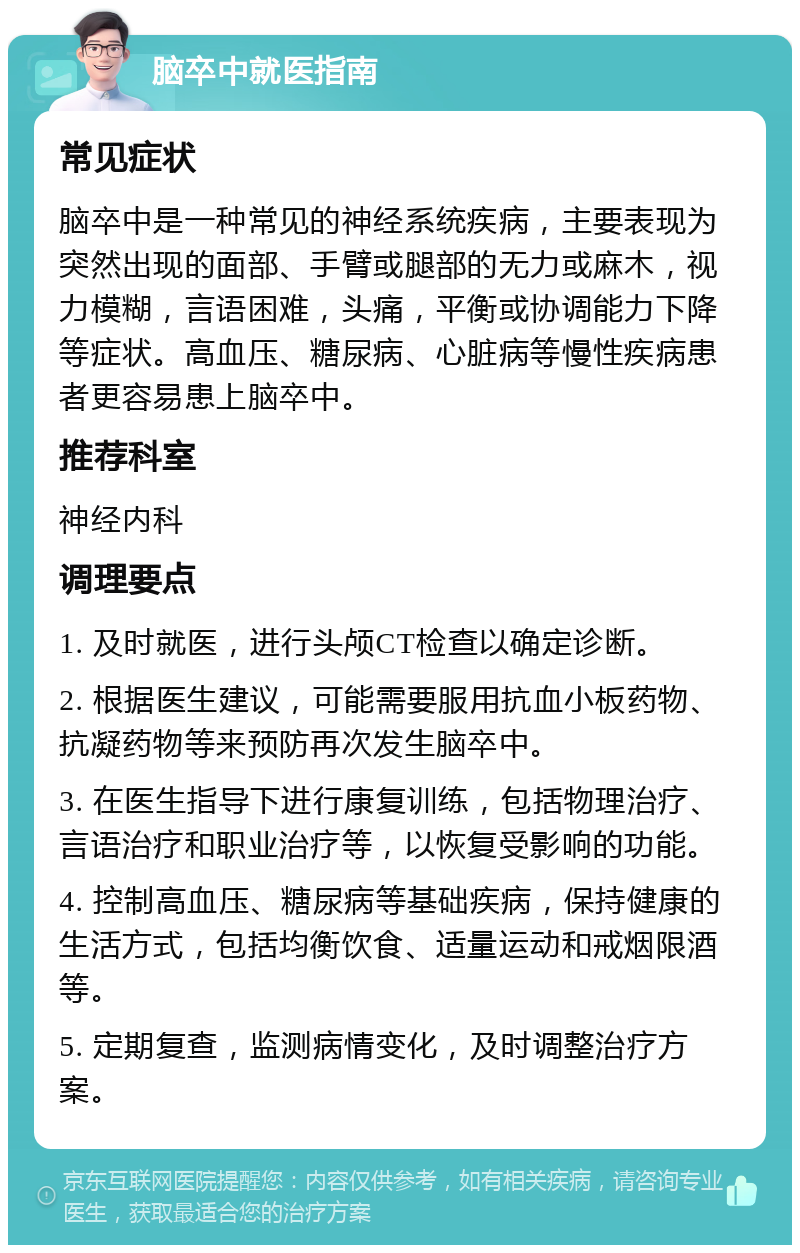 脑卒中就医指南 常见症状 脑卒中是一种常见的神经系统疾病，主要表现为突然出现的面部、手臂或腿部的无力或麻木，视力模糊，言语困难，头痛，平衡或协调能力下降等症状。高血压、糖尿病、心脏病等慢性疾病患者更容易患上脑卒中。 推荐科室 神经内科 调理要点 1. 及时就医，进行头颅CT检查以确定诊断。 2. 根据医生建议，可能需要服用抗血小板药物、抗凝药物等来预防再次发生脑卒中。 3. 在医生指导下进行康复训练，包括物理治疗、言语治疗和职业治疗等，以恢复受影响的功能。 4. 控制高血压、糖尿病等基础疾病，保持健康的生活方式，包括均衡饮食、适量运动和戒烟限酒等。 5. 定期复查，监测病情变化，及时调整治疗方案。