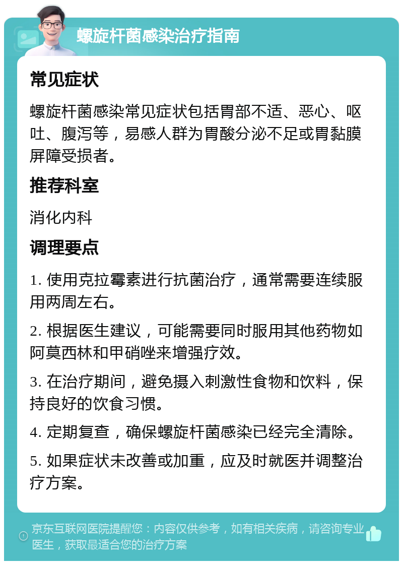 螺旋杆菌感染治疗指南 常见症状 螺旋杆菌感染常见症状包括胃部不适、恶心、呕吐、腹泻等，易感人群为胃酸分泌不足或胃黏膜屏障受损者。 推荐科室 消化内科 调理要点 1. 使用克拉霉素进行抗菌治疗，通常需要连续服用两周左右。 2. 根据医生建议，可能需要同时服用其他药物如阿莫西林和甲硝唑来增强疗效。 3. 在治疗期间，避免摄入刺激性食物和饮料，保持良好的饮食习惯。 4. 定期复查，确保螺旋杆菌感染已经完全清除。 5. 如果症状未改善或加重，应及时就医并调整治疗方案。