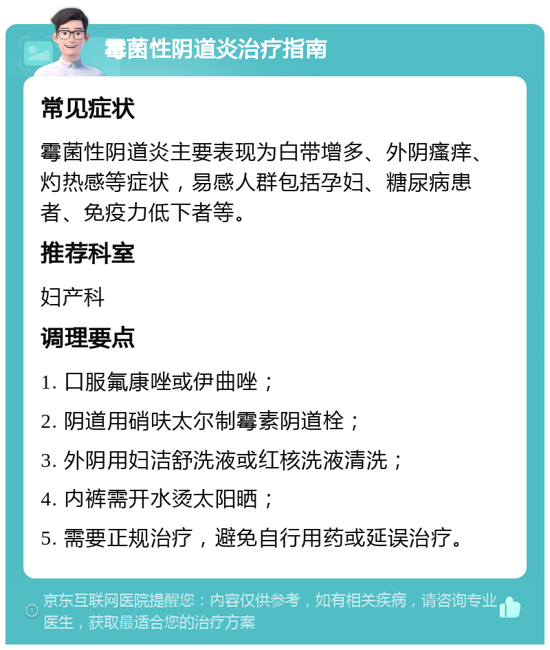 霉菌性阴道炎治疗指南 常见症状 霉菌性阴道炎主要表现为白带增多、外阴瘙痒、灼热感等症状，易感人群包括孕妇、糖尿病患者、免疫力低下者等。 推荐科室 妇产科 调理要点 1. 口服氟康唑或伊曲唑； 2. 阴道用硝呋太尔制霉素阴道栓； 3. 外阴用妇洁舒洗液或红核洗液清洗； 4. 内裤需开水烫太阳晒； 5. 需要正规治疗，避免自行用药或延误治疗。