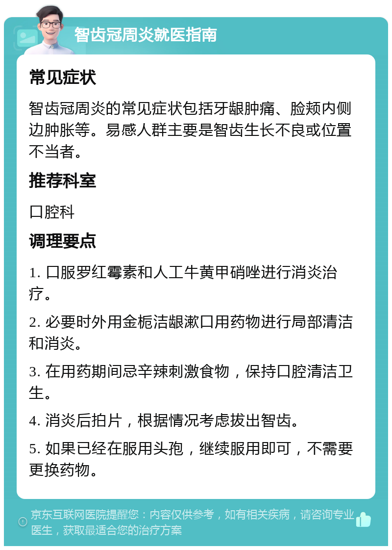 智齿冠周炎就医指南 常见症状 智齿冠周炎的常见症状包括牙龈肿痛、脸颊内侧边肿胀等。易感人群主要是智齿生长不良或位置不当者。 推荐科室 口腔科 调理要点 1. 口服罗红霉素和人工牛黄甲硝唑进行消炎治疗。 2. 必要时外用金栀洁龈漱口用药物进行局部清洁和消炎。 3. 在用药期间忌辛辣刺激食物，保持口腔清洁卫生。 4. 消炎后拍片，根据情况考虑拔出智齿。 5. 如果已经在服用头孢，继续服用即可，不需要更换药物。