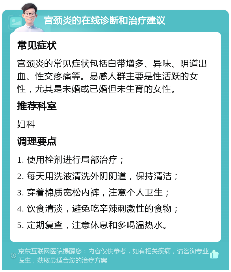 宫颈炎的在线诊断和治疗建议 常见症状 宫颈炎的常见症状包括白带增多、异味、阴道出血、性交疼痛等。易感人群主要是性活跃的女性，尤其是未婚或已婚但未生育的女性。 推荐科室 妇科 调理要点 1. 使用栓剂进行局部治疗； 2. 每天用洗液清洗外阴阴道，保持清洁； 3. 穿着棉质宽松内裤，注意个人卫生； 4. 饮食清淡，避免吃辛辣刺激性的食物； 5. 定期复查，注意休息和多喝温热水。