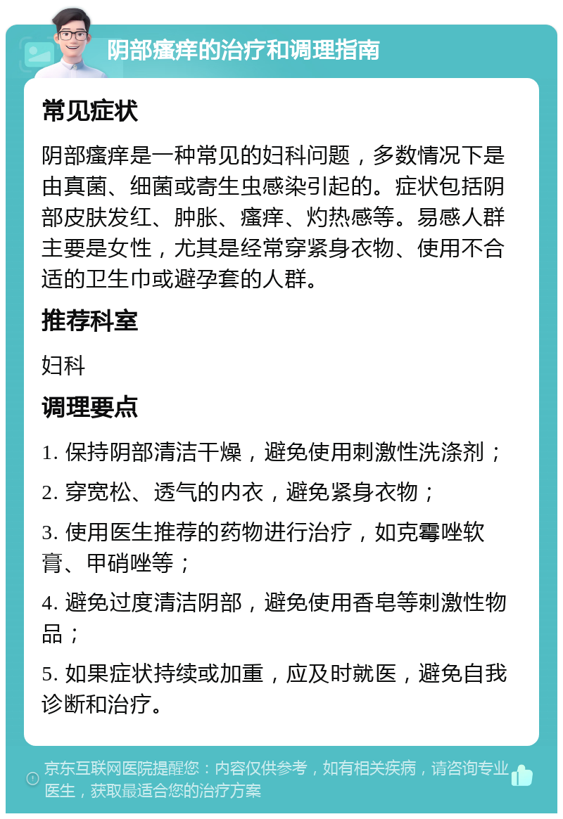 阴部瘙痒的治疗和调理指南 常见症状 阴部瘙痒是一种常见的妇科问题，多数情况下是由真菌、细菌或寄生虫感染引起的。症状包括阴部皮肤发红、肿胀、瘙痒、灼热感等。易感人群主要是女性，尤其是经常穿紧身衣物、使用不合适的卫生巾或避孕套的人群。 推荐科室 妇科 调理要点 1. 保持阴部清洁干燥，避免使用刺激性洗涤剂； 2. 穿宽松、透气的内衣，避免紧身衣物； 3. 使用医生推荐的药物进行治疗，如克霉唑软膏、甲硝唑等； 4. 避免过度清洁阴部，避免使用香皂等刺激性物品； 5. 如果症状持续或加重，应及时就医，避免自我诊断和治疗。