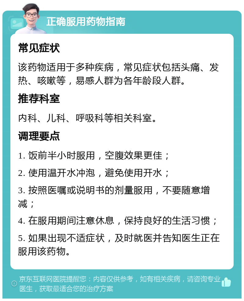 正确服用药物指南 常见症状 该药物适用于多种疾病，常见症状包括头痛、发热、咳嗽等，易感人群为各年龄段人群。 推荐科室 内科、儿科、呼吸科等相关科室。 调理要点 1. 饭前半小时服用，空腹效果更佳； 2. 使用温开水冲泡，避免使用开水； 3. 按照医嘱或说明书的剂量服用，不要随意增减； 4. 在服用期间注意休息，保持良好的生活习惯； 5. 如果出现不适症状，及时就医并告知医生正在服用该药物。