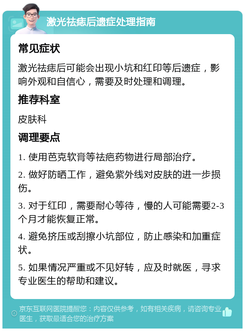 激光祛痣后遗症处理指南 常见症状 激光祛痣后可能会出现小坑和红印等后遗症，影响外观和自信心，需要及时处理和调理。 推荐科室 皮肤科 调理要点 1. 使用芭克软膏等祛疤药物进行局部治疗。 2. 做好防晒工作，避免紫外线对皮肤的进一步损伤。 3. 对于红印，需要耐心等待，慢的人可能需要2-3个月才能恢复正常。 4. 避免挤压或刮擦小坑部位，防止感染和加重症状。 5. 如果情况严重或不见好转，应及时就医，寻求专业医生的帮助和建议。