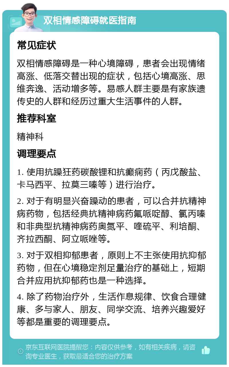 双相情感障碍就医指南 常见症状 双相情感障碍是一种心境障碍，患者会出现情绪高涨、低落交替出现的症状，包括心境高涨、思维奔逸、活动增多等。易感人群主要是有家族遗传史的人群和经历过重大生活事件的人群。 推荐科室 精神科 调理要点 1. 使用抗躁狂药碳酸锂和抗癫痫药（丙戊酸盐、卡马西平、拉莫三嗪等）进行治疗。 2. 对于有明显兴奋躁动的患者，可以合并抗精神病药物，包括经典抗精神病药氟哌啶醇、氯丙嗪和非典型抗精神病药奥氮平、喹硫平、利培酮、齐拉西酮、阿立哌唑等。 3. 对于双相抑郁患者，原则上不主张使用抗抑郁药物，但在心境稳定剂足量治疗的基础上，短期合并应用抗抑郁药也是一种选择。 4. 除了药物治疗外，生活作息规律、饮食合理健康、多与家人、朋友、同学交流、培养兴趣爱好等都是重要的调理要点。