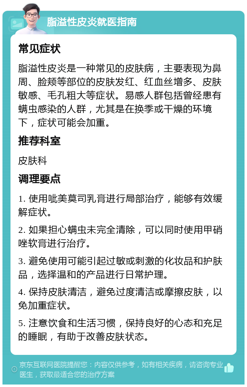 脂溢性皮炎就医指南 常见症状 脂溢性皮炎是一种常见的皮肤病，主要表现为鼻周、脸颊等部位的皮肤发红、红血丝增多、皮肤敏感、毛孔粗大等症状。易感人群包括曾经患有螨虫感染的人群，尤其是在换季或干燥的环境下，症状可能会加重。 推荐科室 皮肤科 调理要点 1. 使用呲美莫司乳膏进行局部治疗，能够有效缓解症状。 2. 如果担心螨虫未完全清除，可以同时使用甲硝唑软膏进行治疗。 3. 避免使用可能引起过敏或刺激的化妆品和护肤品，选择温和的产品进行日常护理。 4. 保持皮肤清洁，避免过度清洁或摩擦皮肤，以免加重症状。 5. 注意饮食和生活习惯，保持良好的心态和充足的睡眠，有助于改善皮肤状态。