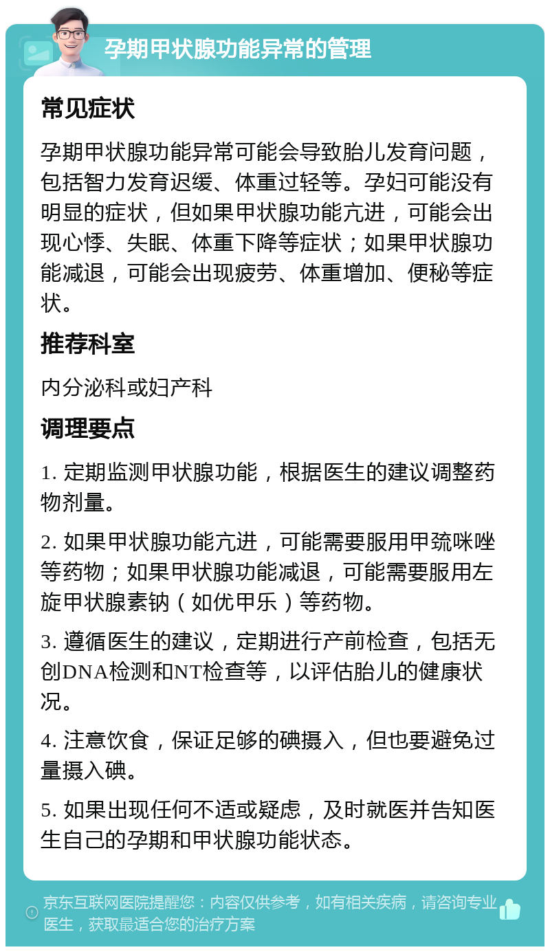 孕期甲状腺功能异常的管理 常见症状 孕期甲状腺功能异常可能会导致胎儿发育问题，包括智力发育迟缓、体重过轻等。孕妇可能没有明显的症状，但如果甲状腺功能亢进，可能会出现心悸、失眠、体重下降等症状；如果甲状腺功能减退，可能会出现疲劳、体重增加、便秘等症状。 推荐科室 内分泌科或妇产科 调理要点 1. 定期监测甲状腺功能，根据医生的建议调整药物剂量。 2. 如果甲状腺功能亢进，可能需要服用甲巯咪唑等药物；如果甲状腺功能减退，可能需要服用左旋甲状腺素钠（如优甲乐）等药物。 3. 遵循医生的建议，定期进行产前检查，包括无创DNA检测和NT检查等，以评估胎儿的健康状况。 4. 注意饮食，保证足够的碘摄入，但也要避免过量摄入碘。 5. 如果出现任何不适或疑虑，及时就医并告知医生自己的孕期和甲状腺功能状态。