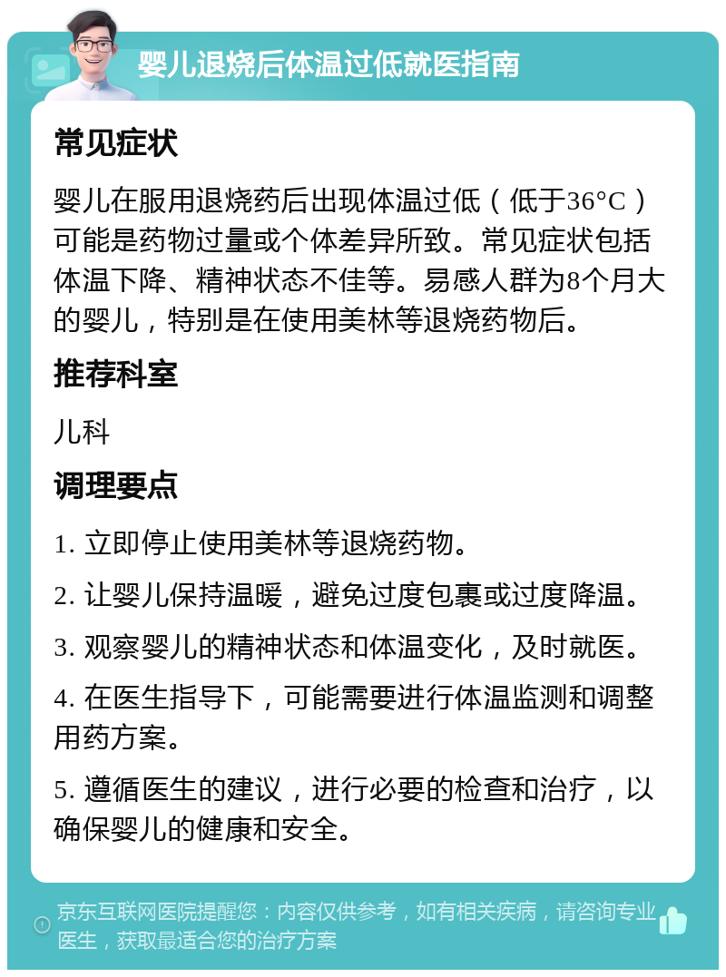 婴儿退烧后体温过低就医指南 常见症状 婴儿在服用退烧药后出现体温过低（低于36°C）可能是药物过量或个体差异所致。常见症状包括体温下降、精神状态不佳等。易感人群为8个月大的婴儿，特别是在使用美林等退烧药物后。 推荐科室 儿科 调理要点 1. 立即停止使用美林等退烧药物。 2. 让婴儿保持温暖，避免过度包裹或过度降温。 3. 观察婴儿的精神状态和体温变化，及时就医。 4. 在医生指导下，可能需要进行体温监测和调整用药方案。 5. 遵循医生的建议，进行必要的检查和治疗，以确保婴儿的健康和安全。