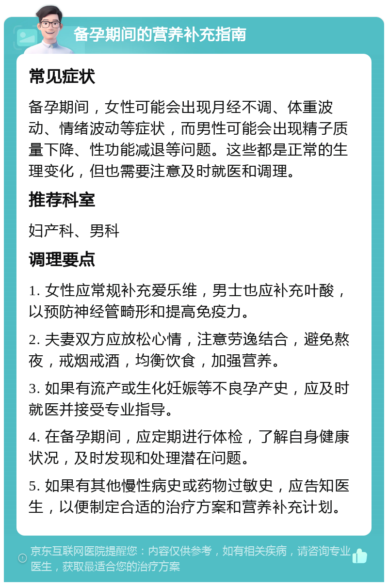 备孕期间的营养补充指南 常见症状 备孕期间，女性可能会出现月经不调、体重波动、情绪波动等症状，而男性可能会出现精子质量下降、性功能减退等问题。这些都是正常的生理变化，但也需要注意及时就医和调理。 推荐科室 妇产科、男科 调理要点 1. 女性应常规补充爱乐维，男士也应补充叶酸，以预防神经管畸形和提高免疫力。 2. 夫妻双方应放松心情，注意劳逸结合，避免熬夜，戒烟戒酒，均衡饮食，加强营养。 3. 如果有流产或生化妊娠等不良孕产史，应及时就医并接受专业指导。 4. 在备孕期间，应定期进行体检，了解自身健康状况，及时发现和处理潜在问题。 5. 如果有其他慢性病史或药物过敏史，应告知医生，以便制定合适的治疗方案和营养补充计划。