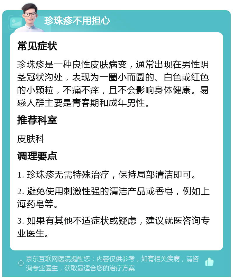 珍珠疹不用担心 常见症状 珍珠疹是一种良性皮肤病变，通常出现在男性阴茎冠状沟处，表现为一圈小而圆的、白色或红色的小颗粒，不痛不痒，且不会影响身体健康。易感人群主要是青春期和成年男性。 推荐科室 皮肤科 调理要点 1. 珍珠疹无需特殊治疗，保持局部清洁即可。 2. 避免使用刺激性强的清洁产品或香皂，例如上海药皂等。 3. 如果有其他不适症状或疑虑，建议就医咨询专业医生。