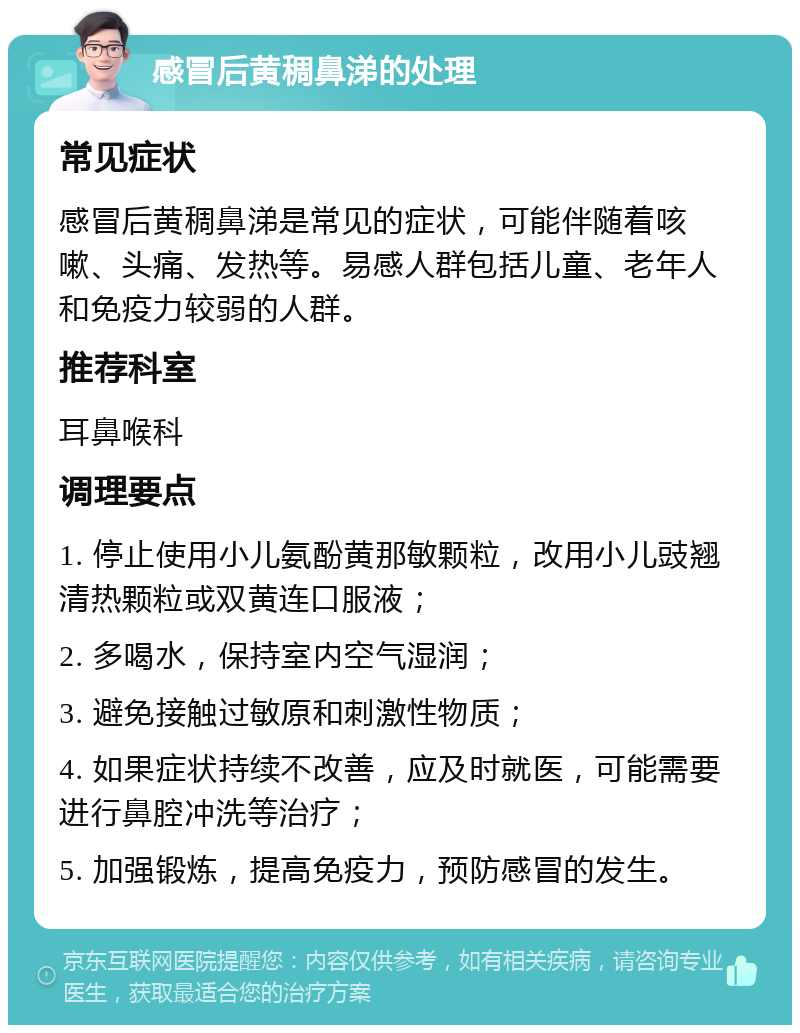 感冒后黄稠鼻涕的处理 常见症状 感冒后黄稠鼻涕是常见的症状，可能伴随着咳嗽、头痛、发热等。易感人群包括儿童、老年人和免疫力较弱的人群。 推荐科室 耳鼻喉科 调理要点 1. 停止使用小儿氨酚黄那敏颗粒，改用小儿豉翘清热颗粒或双黄连口服液； 2. 多喝水，保持室内空气湿润； 3. 避免接触过敏原和刺激性物质； 4. 如果症状持续不改善，应及时就医，可能需要进行鼻腔冲洗等治疗； 5. 加强锻炼，提高免疫力，预防感冒的发生。