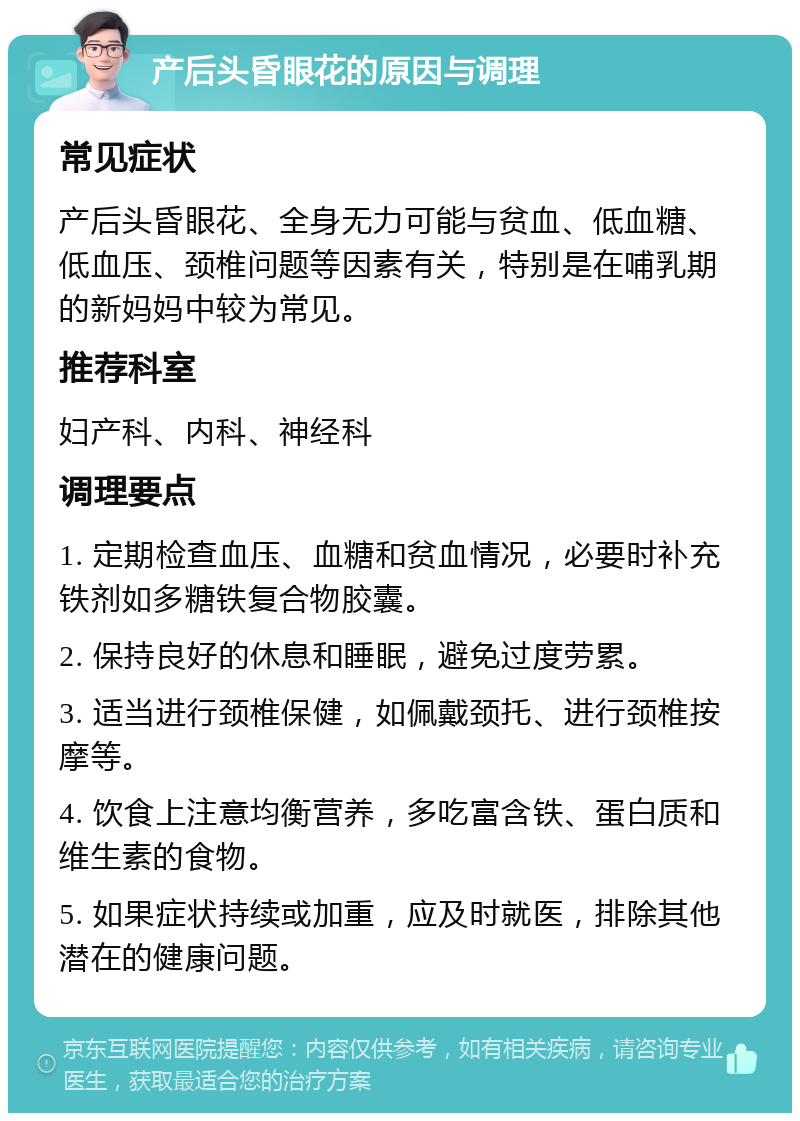 产后头昏眼花的原因与调理 常见症状 产后头昏眼花、全身无力可能与贫血、低血糖、低血压、颈椎问题等因素有关，特别是在哺乳期的新妈妈中较为常见。 推荐科室 妇产科、内科、神经科 调理要点 1. 定期检查血压、血糖和贫血情况，必要时补充铁剂如多糖铁复合物胶囊。 2. 保持良好的休息和睡眠，避免过度劳累。 3. 适当进行颈椎保健，如佩戴颈托、进行颈椎按摩等。 4. 饮食上注意均衡营养，多吃富含铁、蛋白质和维生素的食物。 5. 如果症状持续或加重，应及时就医，排除其他潜在的健康问题。