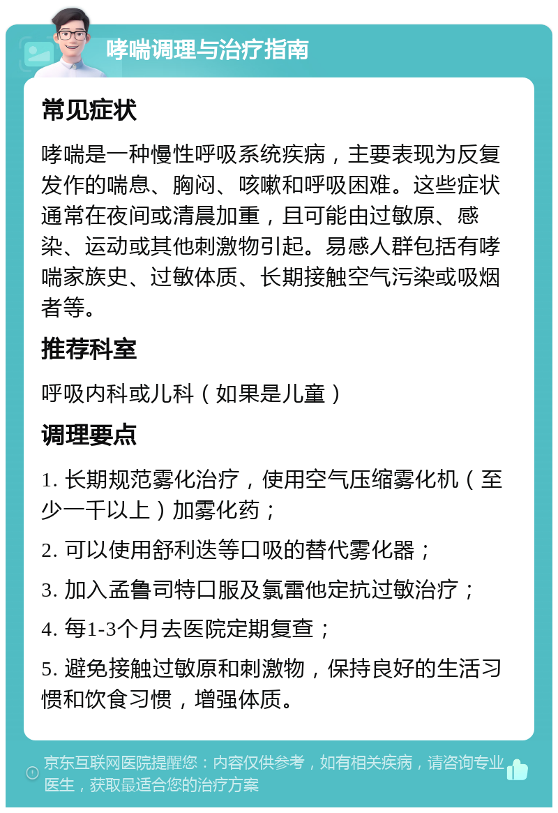 哮喘调理与治疗指南 常见症状 哮喘是一种慢性呼吸系统疾病，主要表现为反复发作的喘息、胸闷、咳嗽和呼吸困难。这些症状通常在夜间或清晨加重，且可能由过敏原、感染、运动或其他刺激物引起。易感人群包括有哮喘家族史、过敏体质、长期接触空气污染或吸烟者等。 推荐科室 呼吸内科或儿科（如果是儿童） 调理要点 1. 长期规范雾化治疗，使用空气压缩雾化机（至少一千以上）加雾化药； 2. 可以使用舒利迭等口吸的替代雾化器； 3. 加入孟鲁司特口服及氯雷他定抗过敏治疗； 4. 每1-3个月去医院定期复查； 5. 避免接触过敏原和刺激物，保持良好的生活习惯和饮食习惯，增强体质。