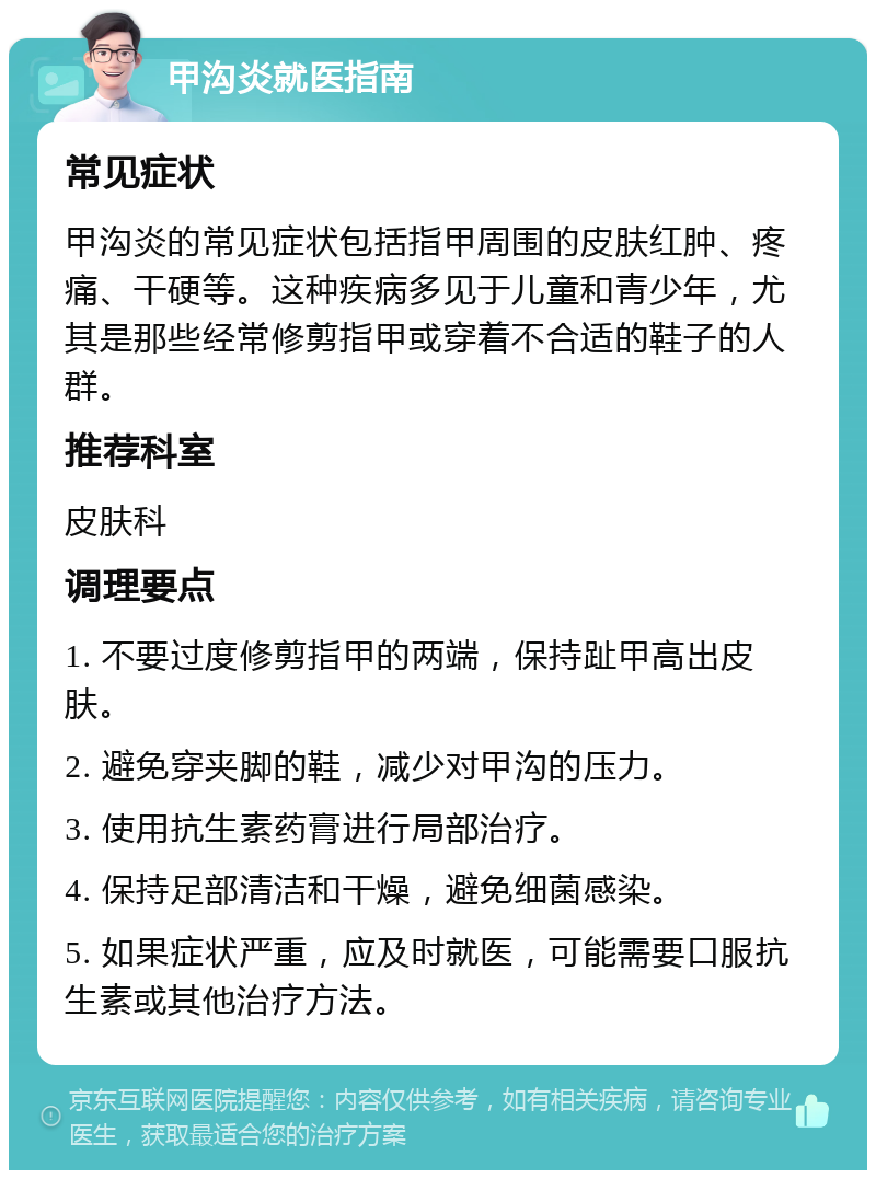 甲沟炎就医指南 常见症状 甲沟炎的常见症状包括指甲周围的皮肤红肿、疼痛、干硬等。这种疾病多见于儿童和青少年，尤其是那些经常修剪指甲或穿着不合适的鞋子的人群。 推荐科室 皮肤科 调理要点 1. 不要过度修剪指甲的两端，保持趾甲高出皮肤。 2. 避免穿夹脚的鞋，减少对甲沟的压力。 3. 使用抗生素药膏进行局部治疗。 4. 保持足部清洁和干燥，避免细菌感染。 5. 如果症状严重，应及时就医，可能需要口服抗生素或其他治疗方法。