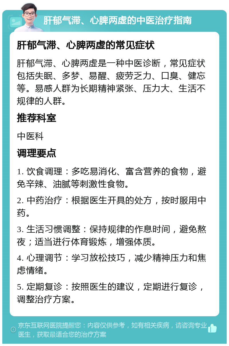 肝郁气滞、心脾两虚的中医治疗指南 肝郁气滞、心脾两虚的常见症状 肝郁气滞、心脾两虚是一种中医诊断，常见症状包括失眠、多梦、易醒、疲劳乏力、口臭、健忘等。易感人群为长期精神紧张、压力大、生活不规律的人群。 推荐科室 中医科 调理要点 1. 饮食调理：多吃易消化、富含营养的食物，避免辛辣、油腻等刺激性食物。 2. 中药治疗：根据医生开具的处方，按时服用中药。 3. 生活习惯调整：保持规律的作息时间，避免熬夜；适当进行体育锻炼，增强体质。 4. 心理调节：学习放松技巧，减少精神压力和焦虑情绪。 5. 定期复诊：按照医生的建议，定期进行复诊，调整治疗方案。