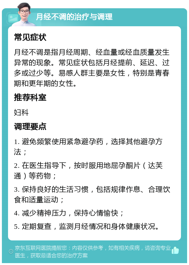 月经不调的治疗与调理 常见症状 月经不调是指月经周期、经血量或经血质量发生异常的现象。常见症状包括月经提前、延迟、过多或过少等。易感人群主要是女性，特别是青春期和更年期的女性。 推荐科室 妇科 调理要点 1. 避免频繁使用紧急避孕药，选择其他避孕方法； 2. 在医生指导下，按时服用地屈孕酮片（达芙通）等药物； 3. 保持良好的生活习惯，包括规律作息、合理饮食和适量运动； 4. 减少精神压力，保持心情愉快； 5. 定期复查，监测月经情况和身体健康状况。