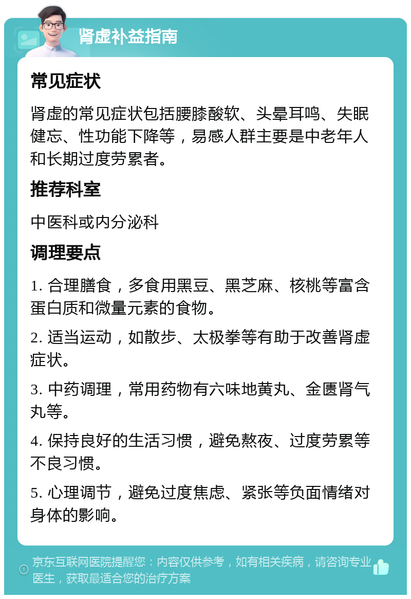 肾虚补益指南 常见症状 肾虚的常见症状包括腰膝酸软、头晕耳鸣、失眠健忘、性功能下降等，易感人群主要是中老年人和长期过度劳累者。 推荐科室 中医科或内分泌科 调理要点 1. 合理膳食，多食用黑豆、黑芝麻、核桃等富含蛋白质和微量元素的食物。 2. 适当运动，如散步、太极拳等有助于改善肾虚症状。 3. 中药调理，常用药物有六味地黄丸、金匮肾气丸等。 4. 保持良好的生活习惯，避免熬夜、过度劳累等不良习惯。 5. 心理调节，避免过度焦虑、紧张等负面情绪对身体的影响。