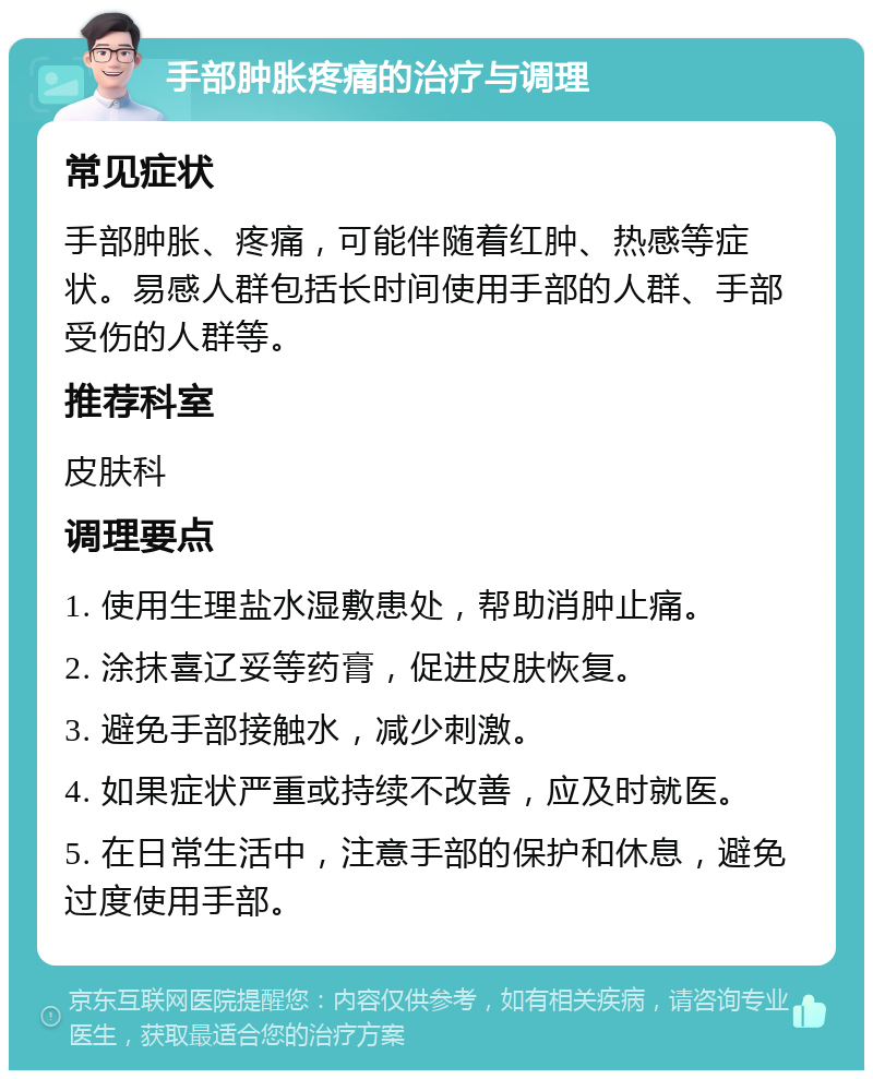 手部肿胀疼痛的治疗与调理 常见症状 手部肿胀、疼痛，可能伴随着红肿、热感等症状。易感人群包括长时间使用手部的人群、手部受伤的人群等。 推荐科室 皮肤科 调理要点 1. 使用生理盐水湿敷患处，帮助消肿止痛。 2. 涂抹喜辽妥等药膏，促进皮肤恢复。 3. 避免手部接触水，减少刺激。 4. 如果症状严重或持续不改善，应及时就医。 5. 在日常生活中，注意手部的保护和休息，避免过度使用手部。