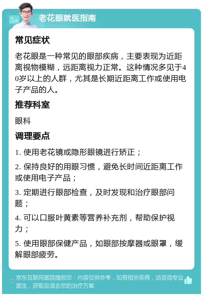 老花眼就医指南 常见症状 老花眼是一种常见的眼部疾病，主要表现为近距离视物模糊，远距离视力正常。这种情况多见于40岁以上的人群，尤其是长期近距离工作或使用电子产品的人。 推荐科室 眼科 调理要点 1. 使用老花镜或隐形眼镜进行矫正； 2. 保持良好的用眼习惯，避免长时间近距离工作或使用电子产品； 3. 定期进行眼部检查，及时发现和治疗眼部问题； 4. 可以口服叶黄素等营养补充剂，帮助保护视力； 5. 使用眼部保健产品，如眼部按摩器或眼罩，缓解眼部疲劳。