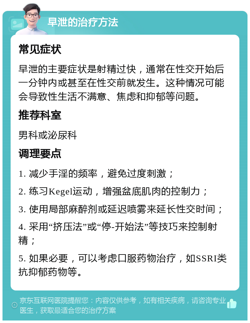 早泄的治疗方法 常见症状 早泄的主要症状是射精过快，通常在性交开始后一分钟内或甚至在性交前就发生。这种情况可能会导致性生活不满意、焦虑和抑郁等问题。 推荐科室 男科或泌尿科 调理要点 1. 减少手淫的频率，避免过度刺激； 2. 练习Kegel运动，增强盆底肌肉的控制力； 3. 使用局部麻醉剂或延迟喷雾来延长性交时间； 4. 采用“挤压法”或“停-开始法”等技巧来控制射精； 5. 如果必要，可以考虑口服药物治疗，如SSRI类抗抑郁药物等。